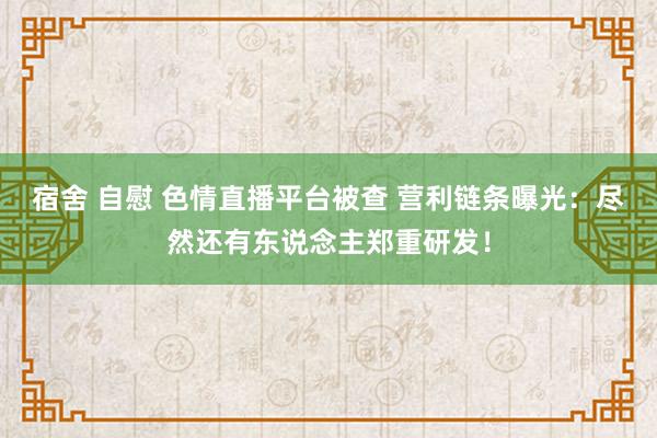 宿舍 自慰 色情直播平台被查 营利链条曝光：尽然还有东说念主郑重研发！