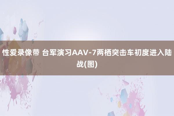 性爱录像带 台军演习AAV-7两栖突击车初度进入陆战(图)