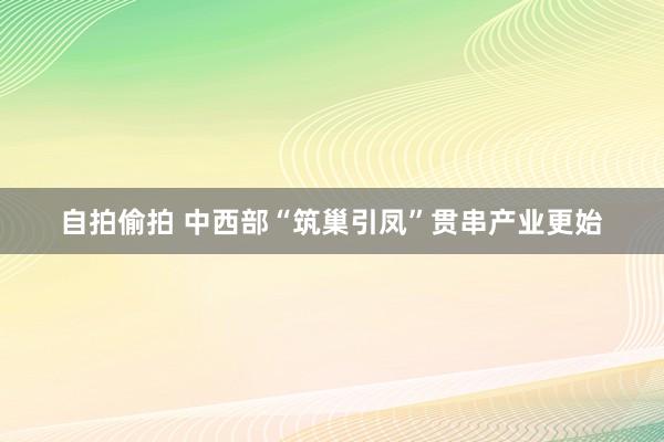 自拍偷拍 中西部“筑巢引凤”贯串产业更始