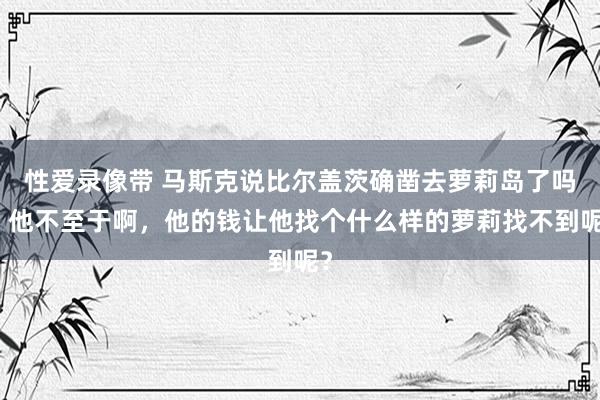 性爱录像带 马斯克说比尔盖茨确凿去萝莉岛了吗？他不至于啊，他的钱让他找个什么样的萝莉找不到呢？