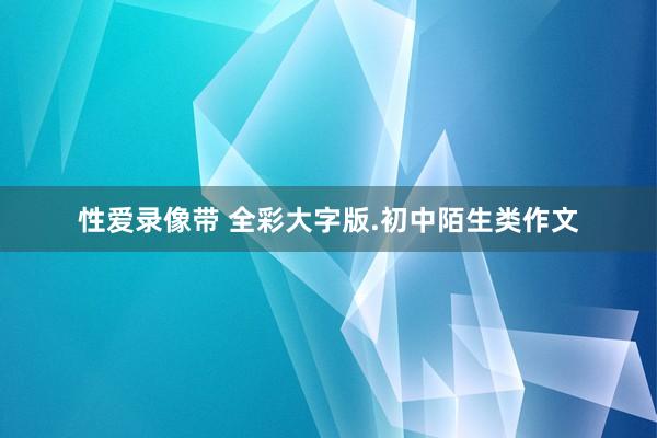 性爱录像带 全彩大字版.初中陌生类作文