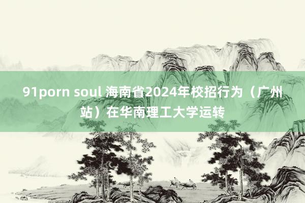 91porn soul 海南省2024年校招行为（广州站）在华南理工大学运转