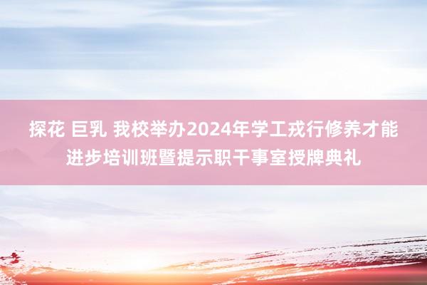 探花 巨乳 我校举办2024年学工戎行修养才能进步培训班暨提示职干事室授牌典礼