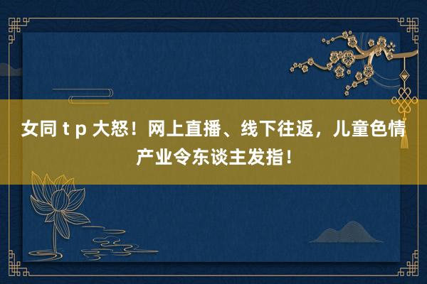 女同 t p 大怒！网上直播、线下往返，儿童色情产业令东谈主发指！