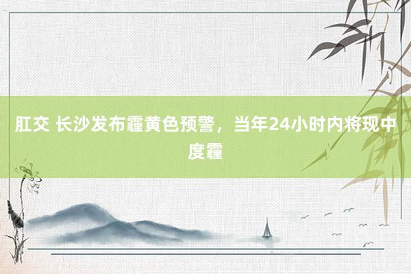 肛交 长沙发布霾黄色预警，当年24小时内将现中度霾