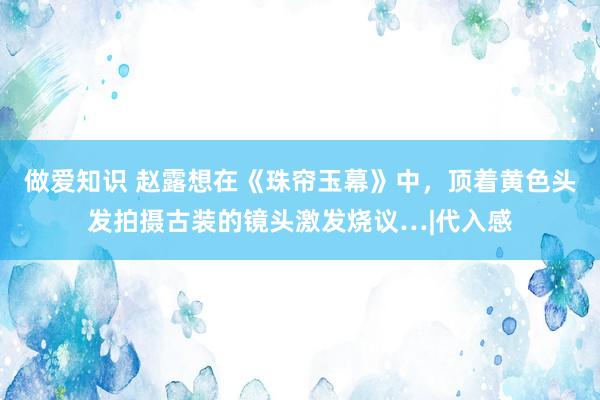 做爱知识 赵露想在《珠帘玉幕》中，顶着黄色头发拍摄古装的镜头激发烧议…|代入感