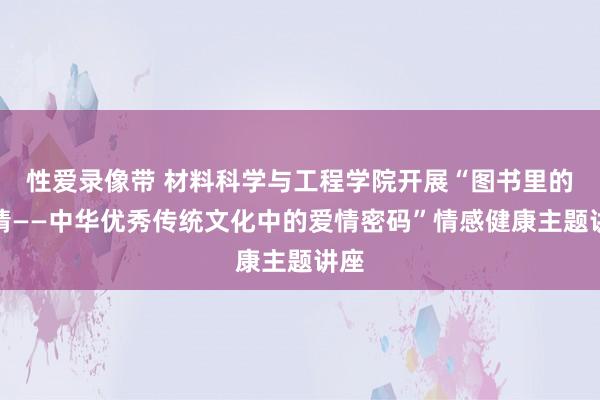 性爱录像带 材料科学与工程学院开展“图书里的爱情——中华优秀传统文化中的爱情密码”情感健康主题讲座