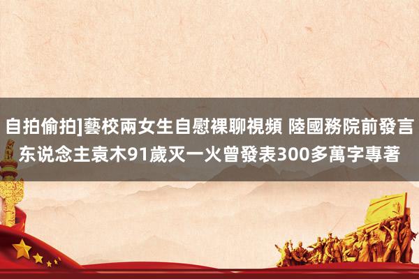 自拍偷拍]藝校兩女生自慰裸聊視頻 陸國務院前發言东说念主袁木91歲灭一火　曾發表300多萬字專著