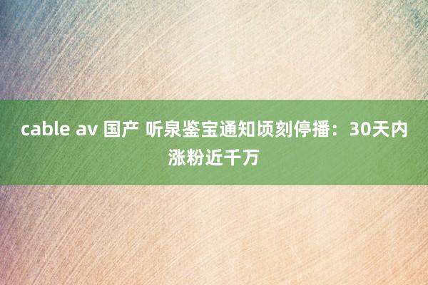 cable av 国产 听泉鉴宝通知顷刻停播：30天内涨粉近千万