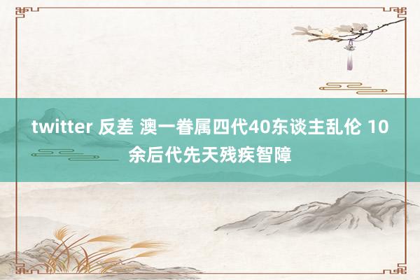 twitter 反差 澳一眷属四代40东谈主乱伦 10余后代先天残疾智障