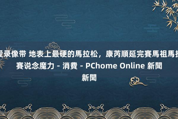 性爱录像带 地表上最硬的馬拉松，康芮順延完賽馬祖馬拉松賽说念魔力 - 消費 - PChome Online 新聞