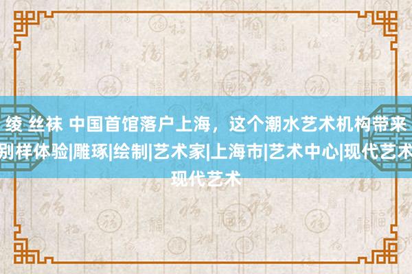 绫 丝袜 中国首馆落户上海，这个潮水艺术机构带来别样体验|雕琢|绘制|艺术家|上海市|艺术中心|现代艺术