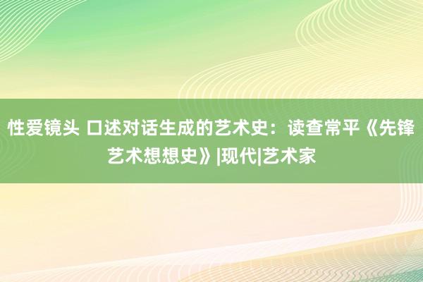 性爱镜头 口述对话生成的艺术史：读查常平《先锋艺术想想史》|现代|艺术家