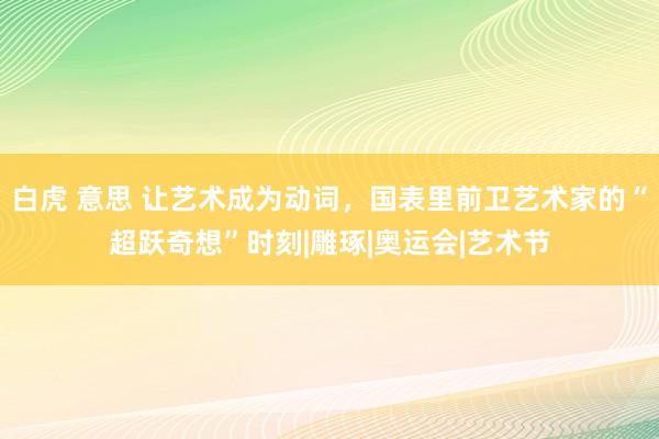 白虎 意思 让艺术成为动词，国表里前卫艺术家的“超跃奇想”时刻|雕琢|奥运会|艺术节