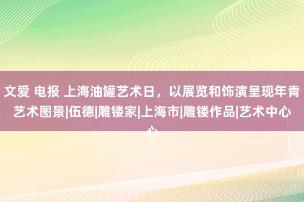 文爱 电报 上海油罐艺术日，以展览和饰演呈现年青艺术图景|伍德|雕镂家|上海市|雕镂作品|艺术中心