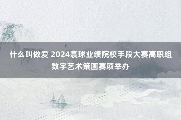 什么叫做爱 2024寰球业绩院校手段大赛高职组数字艺术策画赛项举办