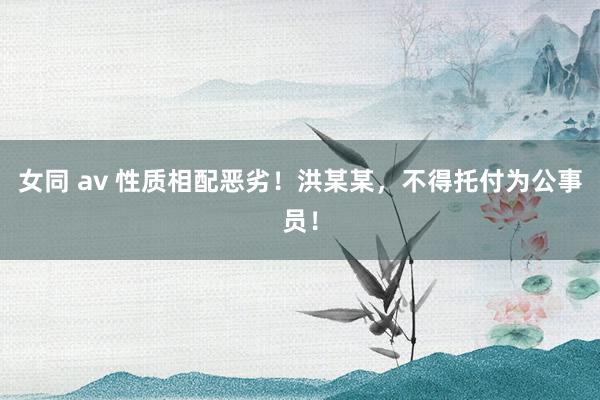 女同 av 性质相配恶劣！洪某某，不得托付为公事员！