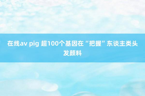 在线av pig 超100个基因在“把握”东谈主类头发颜料