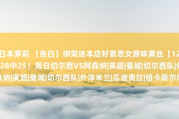 日本萝莉 【告白】绑架送本店好意思女原味黑丝【1220中160W】私房菜28中25！周日切尔西VS阿森纳|英超|曼城|切尔西队|外洋米兰|瓜迪奥拉|纽卡斯尔队