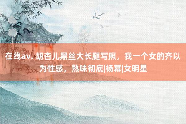 在线av. 胡杏儿黑丝大长腿写照，我一个女的齐以为性感，熟味彻底|杨幂|女明星