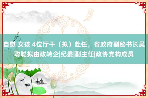 自慰 女孩 4位厅干（拟）赴任，省政府副秘书长吴聪聪拟由政转企|纪委|副主任|政协党构成员