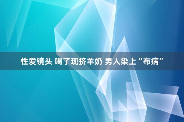 性爱镜头 喝了现挤羊奶 男人染上“布病”