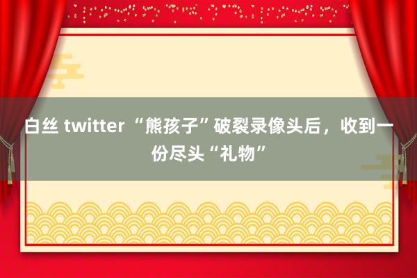 白丝 twitter “熊孩子”破裂录像头后，收到一份尽头“礼物”