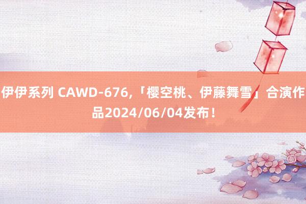 伊伊系列 CAWD-676，「樱空桃、伊藤舞雪」合演作品2024/06/04发布！