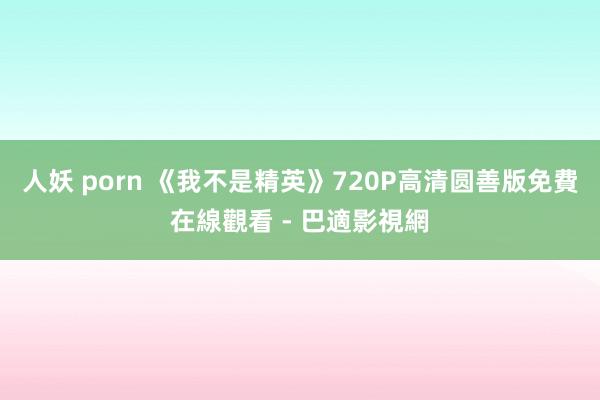 人妖 porn 《我不是精英》720P高清圆善版免費在線觀看 - 巴適影視網