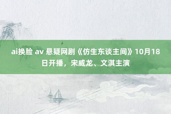 ai换脸 av 悬疑网剧《仿生东谈主间》10月18日开播，宋威龙、文淇主演