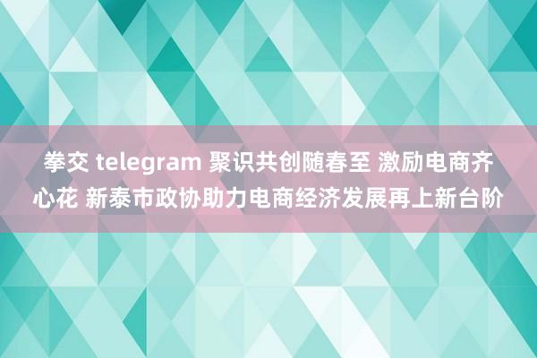 拳交 telegram 聚识共创随春至 激励电商齐心花 新泰市政协助力电商经济发展再上新台阶