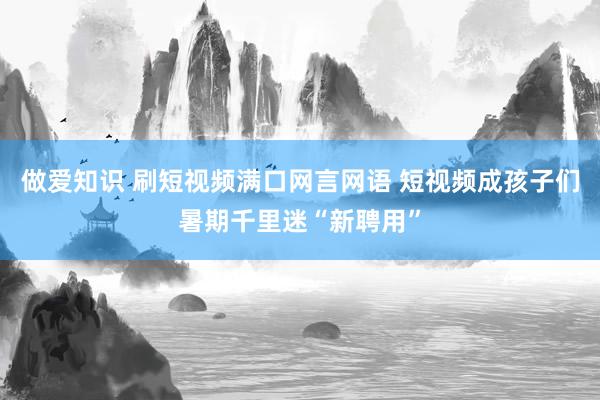 做爱知识 刷短视频满口网言网语 短视频成孩子们暑期千里迷“新聘用”