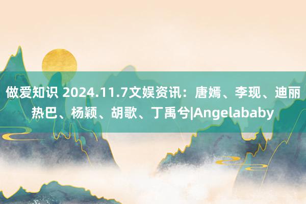 做爱知识 2024.11.7文娱资讯：唐嫣、李现、迪丽热巴、杨颖、胡歌、丁禹兮|Angelababy