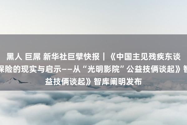 黑人 巨屌 新华社巨擘快报｜《中国主见残疾东谈主文化权益保险的现实与启示——从“光明影院”公益技俩谈起》智库阐明发布