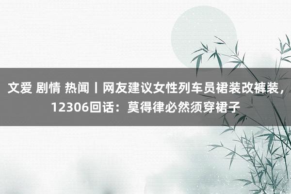 文爱 剧情 热闻丨网友建议女性列车员裙装改裤装，12306回话：莫得律必然须穿裙子