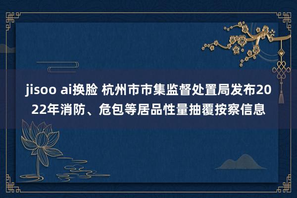 jisoo ai换脸 杭州市市集监督处置局发布2022年消防、危包等居品性量抽覆按察信息