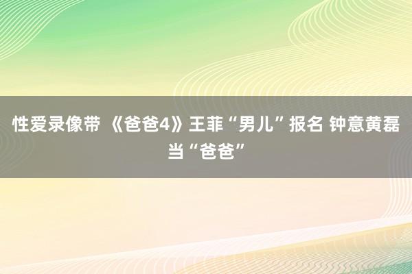 性爱录像带 《爸爸4》王菲“男儿”报名 钟意黄磊当“爸爸”