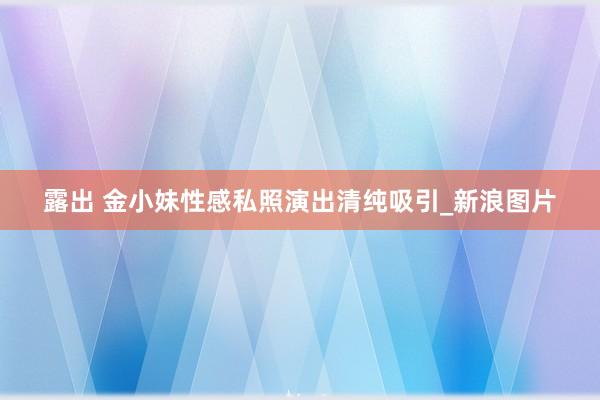 露出 金小妹性感私照演出清纯吸引_新浪图片