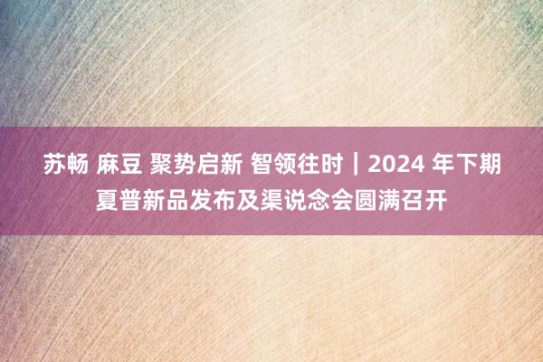 苏畅 麻豆 聚势启新 智领往时｜2024 年下期夏普新品发布及渠说念会圆满召开