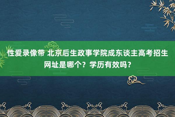 性爱录像带 北京后生政事学院成东谈主高考招生网址是哪个？学历有效吗？