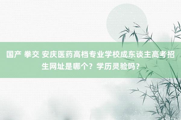 国产 拳交 安庆医药高档专业学校成东谈主高考招生网址是哪个？学历灵验吗？