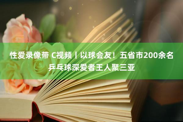 性爱录像带 C视频丨以球会友！五省市200余名乒乓球深爱者王人聚三亚