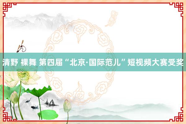 清野 裸舞 第四届“北京·国际范儿”短视频大赛受奖