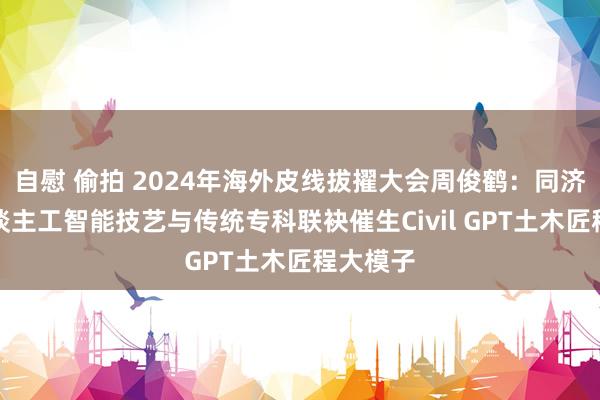 自慰 偷拍 2024年海外皮线拔擢大会周俊鹤：同济大学东谈主工智能技艺与传统专科联袂催生Civil GPT土木匠程大模子