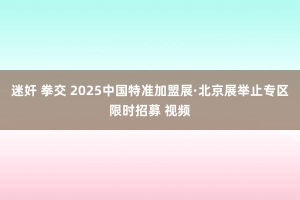 迷奸 拳交 2025中国特准加盟展·北京展举止专区限时招募 视频