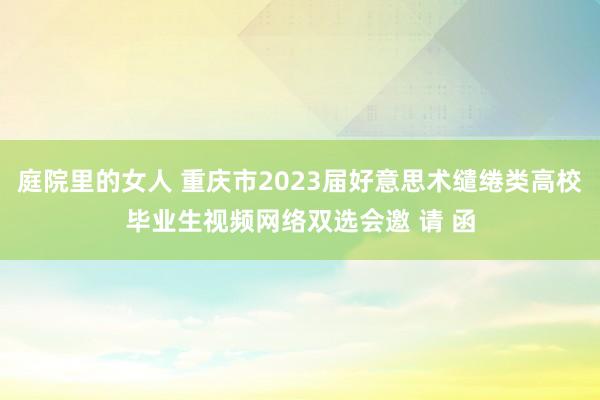 庭院里的女人 重庆市2023届好意思术缱绻类高校毕业生视频网络双选会邀 请 函